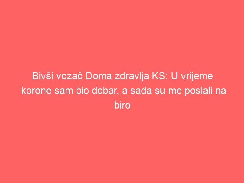 Bivši vozač Doma zdravlja KS: U vrijeme korone sam bio dobar, a sada su me poslali na biro