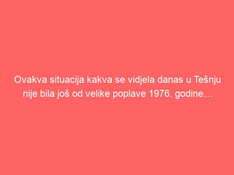 Ovakva situacija kakva se vidjela danas u Tešnju nije bila još od velike poplave 1976. godine…