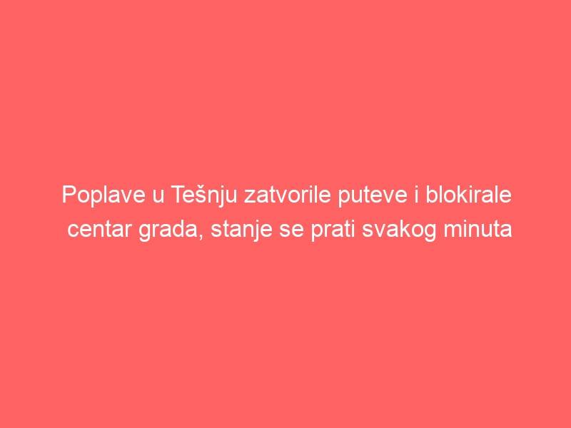 Poplave u Tešnju zatvorile puteve i blokirale centar grada, stanje se prati svakog minuta