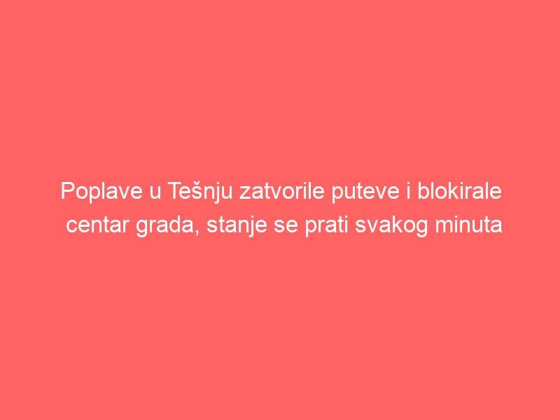 Poplave u Tešnju zatvorile puteve i blokirale centar grada, stanje se prati svakog minuta