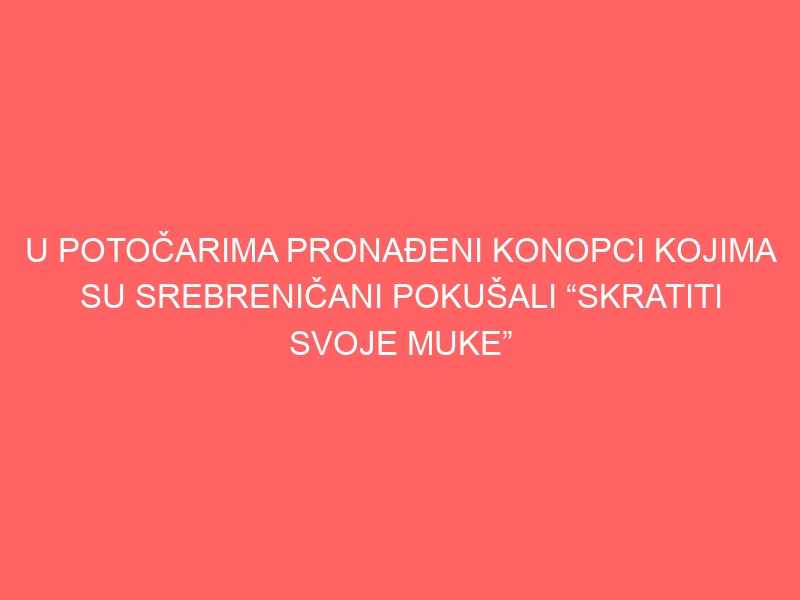 U POTOČARIMA PRONAĐENI KONOPCI KOJIMA SU SREBRENIČANI POKUŠALI “SKRATITI SVOJE MUKE”