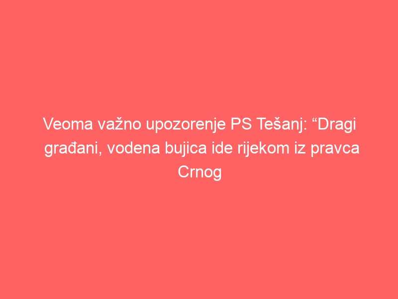Veoma važno upozorenje PS Tešanj: “Dragi građani, vodena bujica ide rijekom iz pravca Crnog vrha prema gradu, sklonite vozila sa obale rijeke”