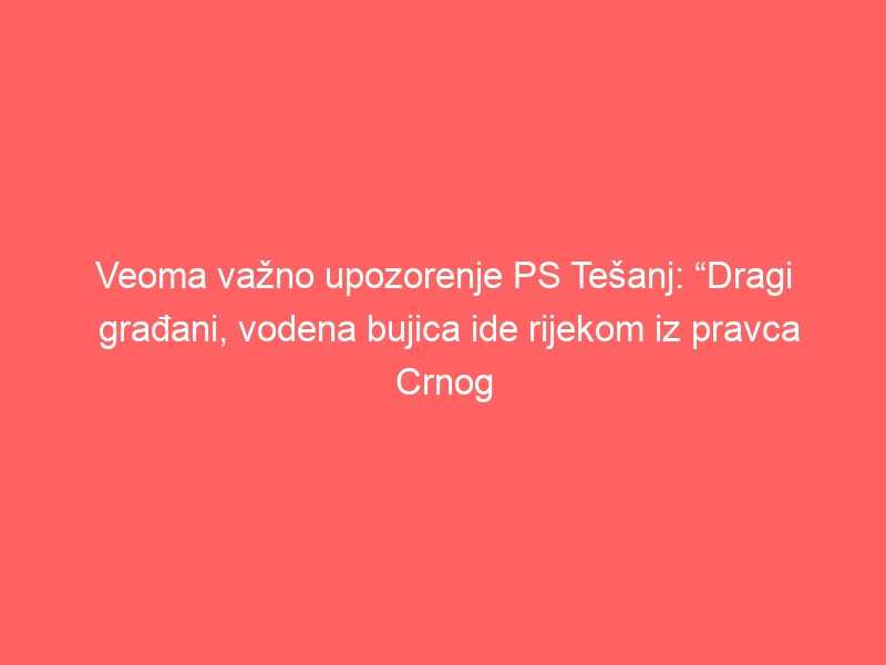 Veoma važno upozorenje PS Tešanj: “Dragi građani, vodena bujica ide rijekom iz pravca Crnog vrha prema gradu, sklonite vozila sa obale rijeke”